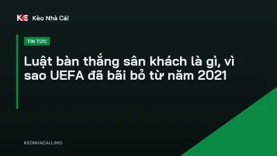 Luật bàn thắng sân khách là gì, vì sao UEFA đã bãi bỏ từ năm 2021
