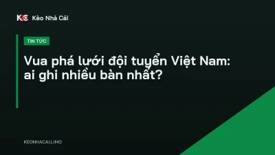 Vua phá lưới đội tuyển Việt Nam: ai ghi nhiều bàn nhất?