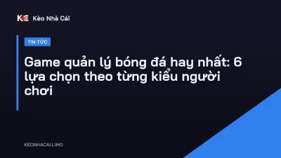 Game quản lý bóng đá hay nhất: 6 lựa chọn theo từng kiểu người chơi