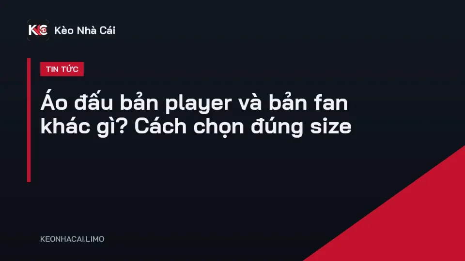 So sánh áo đấu bản player và bản fan đặt cạnh nhau, khác biệt form và logo
